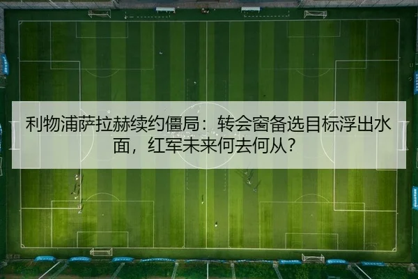 利物浦萨拉赫续约僵局：转会窗备选目标浮出水面，红军未来何去何从？